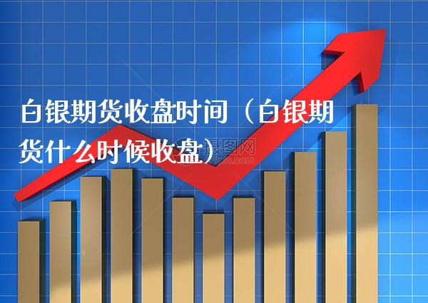 白银期货收盘时间（白银期货什么时候收盘）