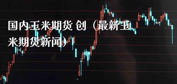 国内玉米期货 创（最新玉米期货新闻）_https://www.boyangwujin.com_期货直播间_第1张