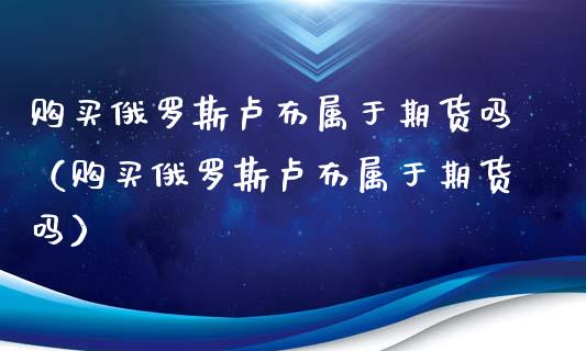 购买俄罗斯卢布属于期货吗（购买俄罗斯卢布属于期货吗）_https://www.boyangwujin.com_纳指期货_第1张