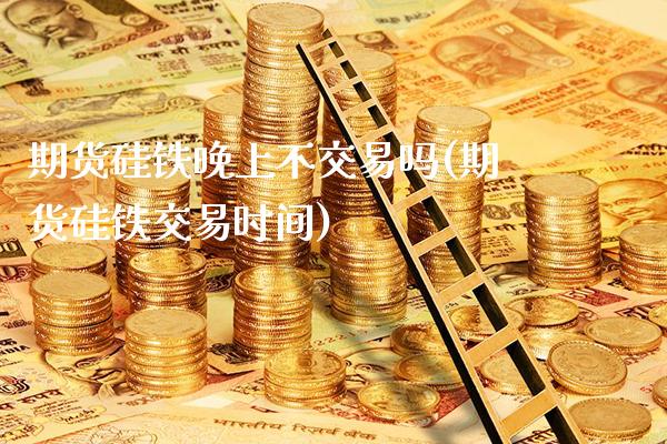 期货硅铁晚上不交易吗(期货硅铁交易时间)