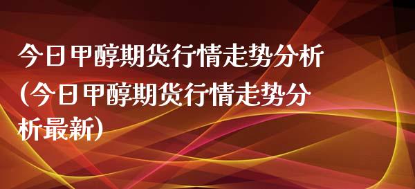 今日甲醇期货行情走势分析(今日甲醇期货行情走势分析最新)