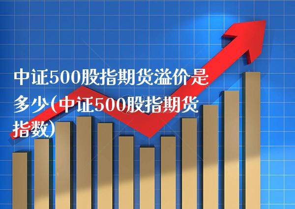 中证500股指期货溢价是多少(中证500股指期货指数)_https://www.boyangwujin.com_白银期货_第1张