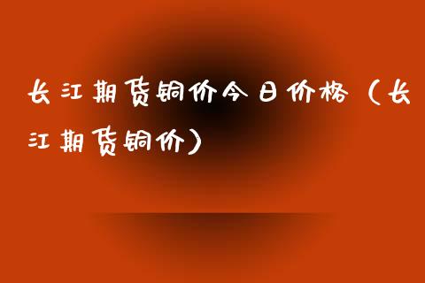 长江期货铜价今日价格（长江期货铜价）