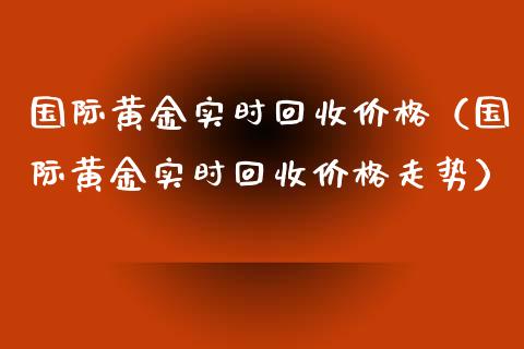 国际黄金实时回收价格（国际黄金实时回收价格走势）