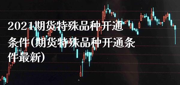2021期货特殊品种开通条件(期货特殊品种开通条件最新)_https://www.boyangwujin.com_期货直播间_第1张