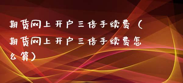 期货网上开户三倍手续费（期货网上开户三倍手续费怎么算）_https://www.boyangwujin.com_原油期货_第1张