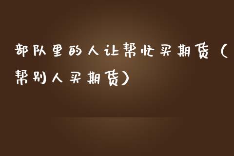 部队里的人让帮忙买期货（帮别人买期货）