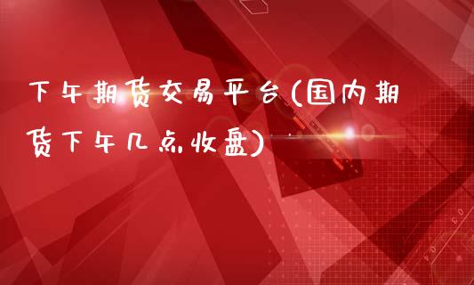 下午期货交易平台(国内期货下午几点收盘)_https://www.boyangwujin.com_期货直播间_第1张
