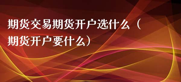 期货交易期货开户选什么（期货开户要什么）_https://www.boyangwujin.com_期货直播间_第1张