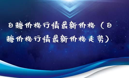 白糖价格行情最新价格（白糖价格行情最新价格走势）_https://www.boyangwujin.com_期货直播间_第1张