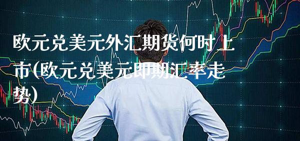 欧元兑美元外汇期货何时上市(欧元兑美元即期汇率走势)_https://www.boyangwujin.com_原油直播间_第1张