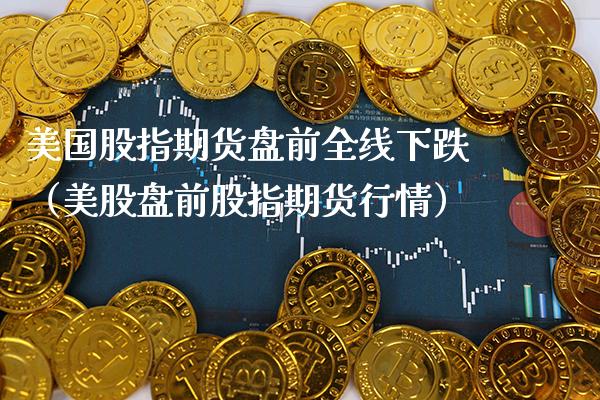 美国股指期货盘前全线下跌（美股盘前股指期货行情）