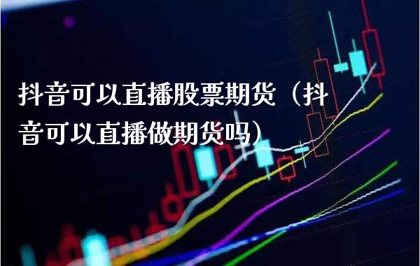抖音可以直播股票期货（抖音可以直播做期货吗）_https://www.boyangwujin.com_期货直播间_第1张
