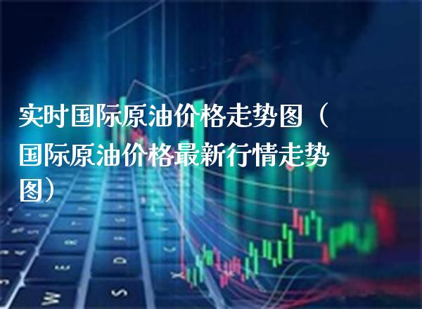 实时国际原油价格走势图（国际原油价格最新行情走势图）