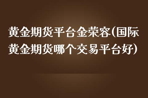 黄金期货平台金荣容(国际黄金期货哪个交易平台好)_https://www.boyangwujin.com_期货直播间_第1张