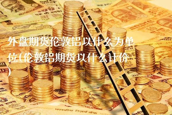 外盘期货伦敦铝以什么为单位(伦敦铝期货以什么计价)_https://www.boyangwujin.com_内盘期货_第1张