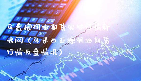 马盘棕榈油期货实时行情新浪网（马来西亚棕榈油期货行情收盘情况）_https://www.boyangwujin.com_期货直播间_第1张