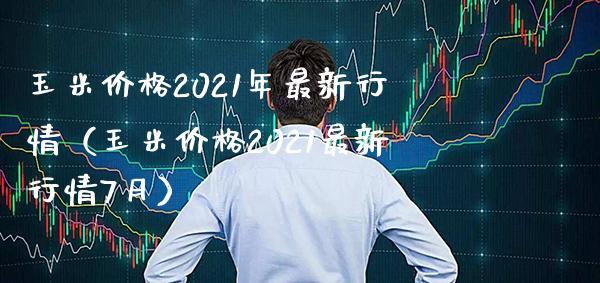 玉米价格2021年最新行情（玉米价格2021最新行情7月）
