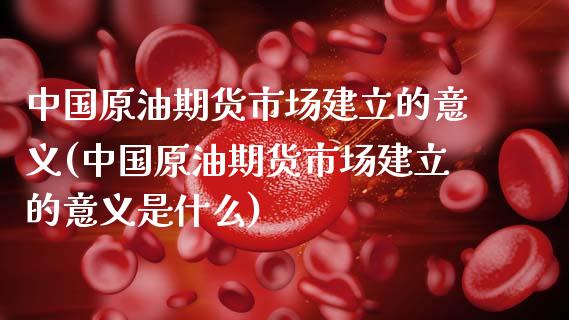 中国原油期货市场建立的意义(中国原油期货市场建立的意义是什么)