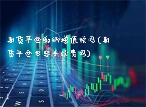 期货平仓缴纳增值税吗(期货平仓也要手续费吗)_https://www.boyangwujin.com_道指期货_第1张
