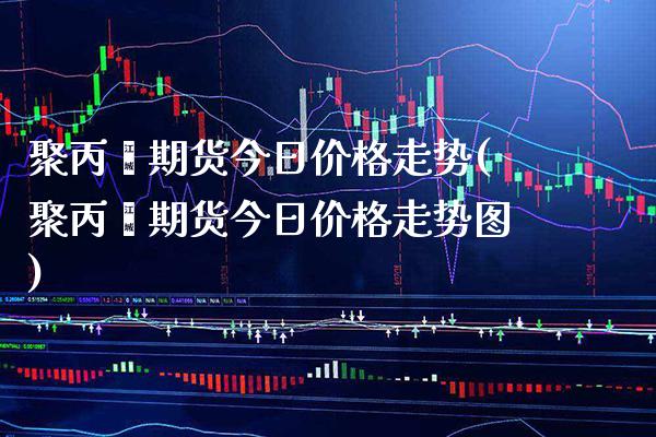 聚丙烯期货今日价格走势(聚丙烯期货今日价格走势图)_https://www.boyangwujin.com_期货直播间_第1张