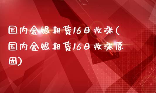 国内金银期货16日收涨(国内金银期货16日收涨原因)_https://www.boyangwujin.com_期货直播间_第1张
