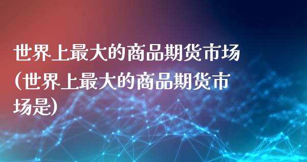世界上最大的商品期货市场(世界上最大的商品期货市场是)_https://www.boyangwujin.com_期货直播间_第1张