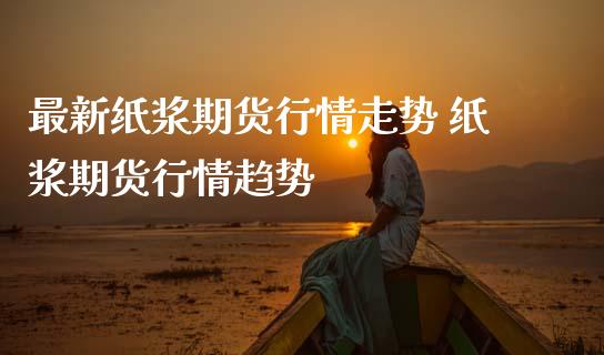 最新纸浆期货行情走势 纸浆期货行情趋势