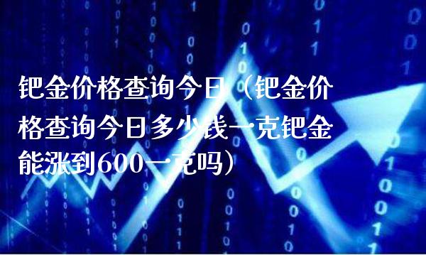 钯金价格查询今日（钯金价格查询今日多少钱一克钯金能涨到600一克吗）_https://www.boyangwujin.com_期货直播间_第1张