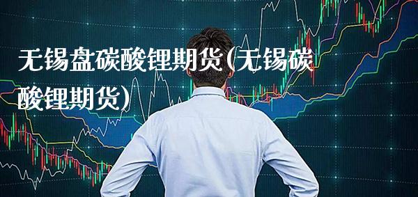 无锡盘碳酸锂期货(无锡碳酸锂期货)