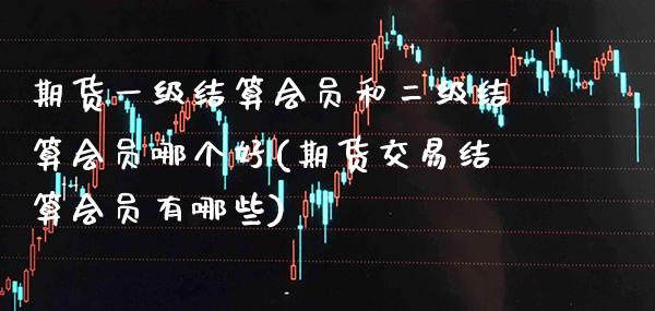 期货一级结算会员和二级结算会员哪个好(期货交易结算会员有哪些)_https://www.boyangwujin.com_内盘期货_第1张