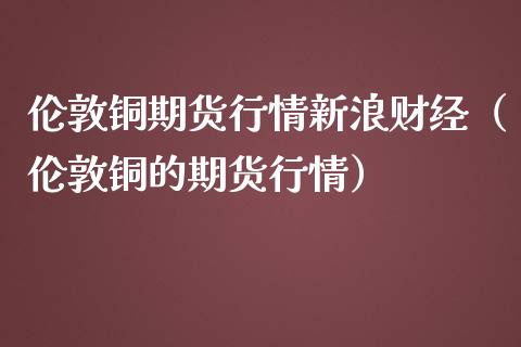 伦敦铜期货行情新浪财经（伦敦铜的期货行情）