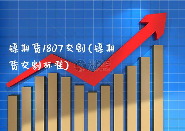 镍期货1807交割(镍期货交割标准)