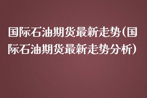 国际石油期货最新走势(国际石油期货最新走势分析)_https://www.boyangwujin.com_期货直播间_第1张