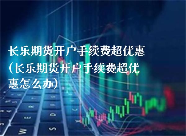 长乐期货开户手续费超优惠(长乐期货开户手续费超优惠怎么办)_https://www.boyangwujin.com_期货直播间_第1张