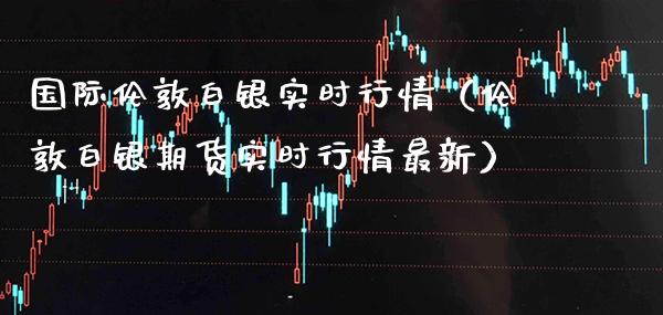 国际伦敦白银实时行情（伦敦白银期货实时行情最新）
