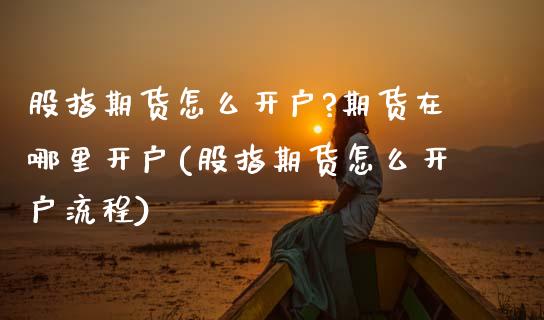 股指期货怎么开户?期货在哪里开户(股指期货怎么开户流程)_https://www.boyangwujin.com_期货直播间_第1张
