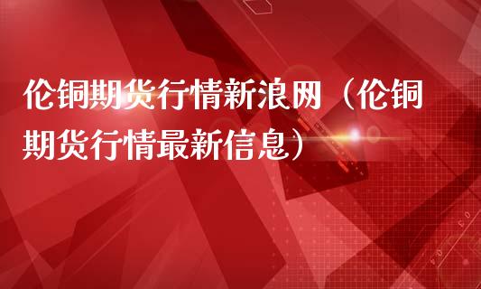 伦铜期货行情新浪网（伦铜期货行情最新信息）_https://www.boyangwujin.com_期货直播间_第1张
