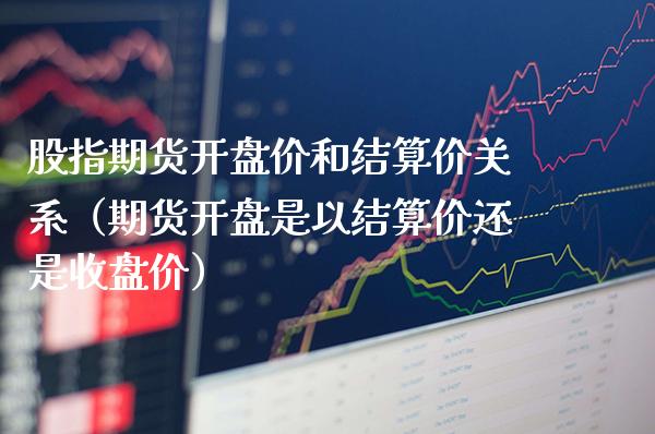 股指期货开盘价和结算价关系（期货开盘是以结算价还是收盘价）