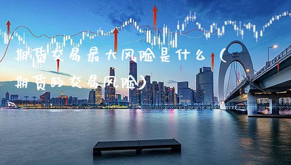 期货交易最大风险是什么（期货的交易风险）