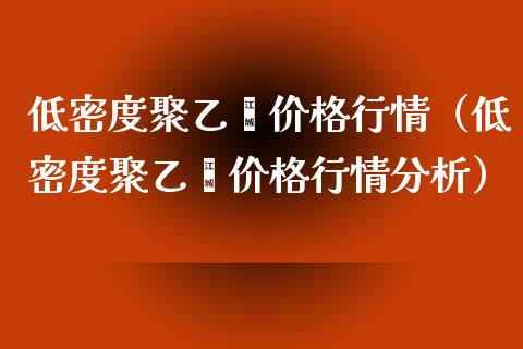 低密度聚乙烯价格行情（低密度聚乙烯价格行情分析）_https://www.boyangwujin.com_黄金期货_第1张