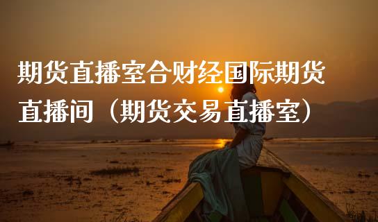 期货直播室合财经国际期货直播间（期货交易直播室）