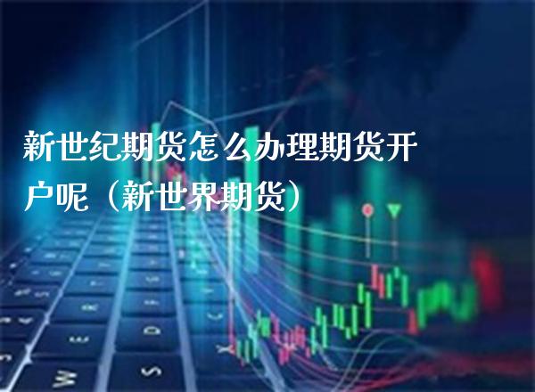 新世纪期货怎么办理期货开户呢（新世界期货）_https://www.boyangwujin.com_期货直播间_第1张