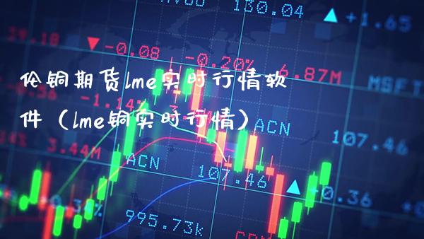 伦铜期货lme实时行情软件（lme铜实时行情）_https://www.boyangwujin.com_期货直播间_第1张