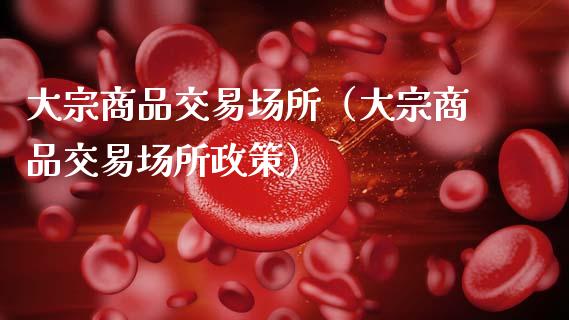 大宗商品交易场所（大宗商品交易场所政策）_https://www.boyangwujin.com_期货直播间_第1张