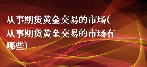 从事期货黄金交易的市场(从事期货黄金交易的市场有哪些)