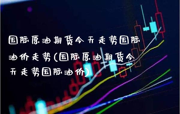 国际原油期货今天走势国际油价走势(国际原油期货今天走势国际油价)