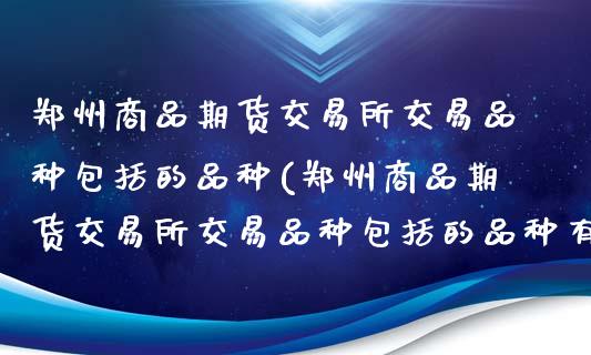 郑州商品期货交易所交易品种包括的品种(郑州商品期货交易所交易品种包括的品种有哪些)_https://www.boyangwujin.com_期货直播间_第1张
