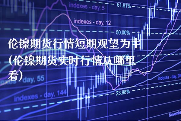 伦镍期货行情短期观望为主(伦镍期货实时行情从哪里看)_https://www.boyangwujin.com_期货直播间_第1张