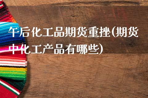午后化工品期货重挫(期货中化工产品有哪些)